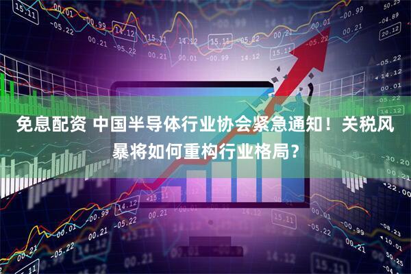 免息配资 中国半导体行业协会紧急通知！关税风暴将如何重构行业格局？
