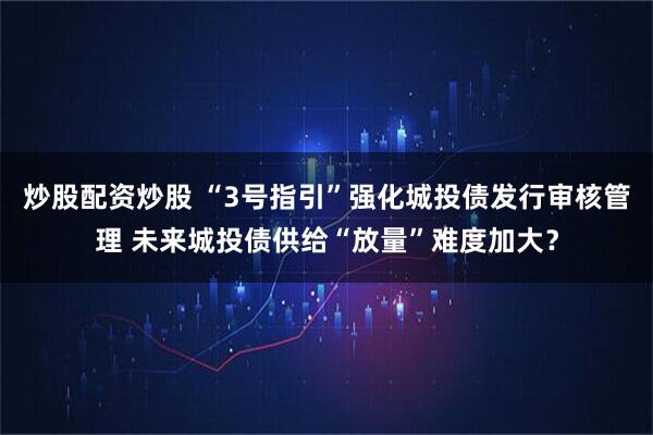 炒股配资炒股 “3号指引”强化城投债发行审核管理 未来城投债供给“放量”难度加大？