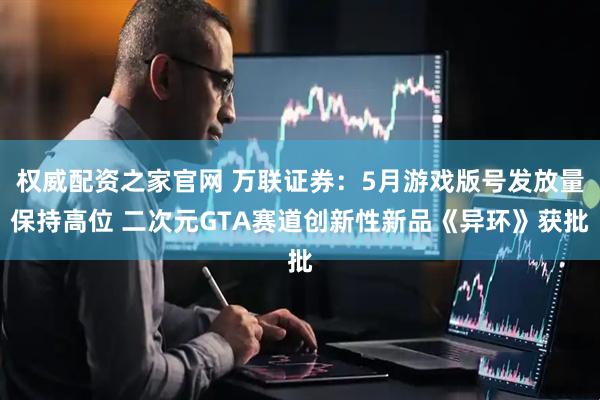 权威配资之家官网 万联证券：5月游戏版号发放量保持高位 二次元GTA赛道创新性新品《异环》获批
