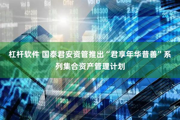 杠杆软件 国泰君安资管推出“君享年华普善”系列集合资产管理计划