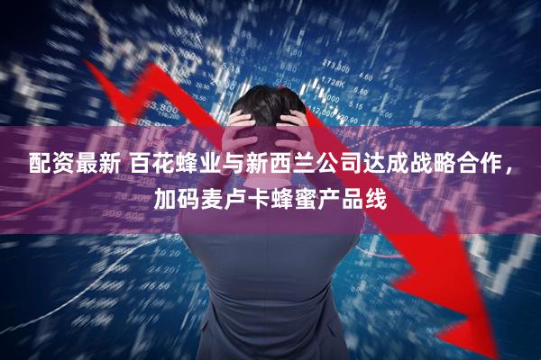 配资最新 百花蜂业与新西兰公司达成战略合作，加码麦卢卡蜂蜜产品线