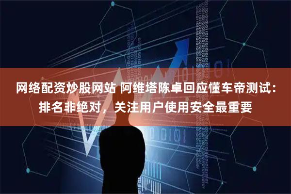 网络配资炒股网站 阿维塔陈卓回应懂车帝测试：排名非绝对，关注用户使用安全最重要