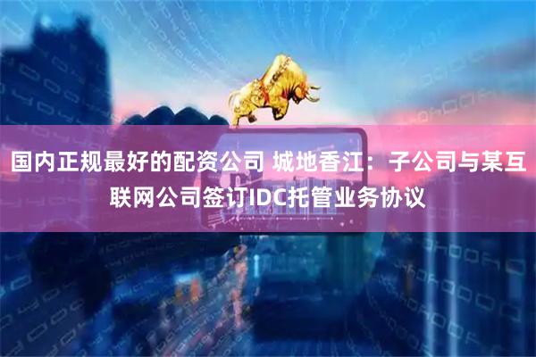 国内正规最好的配资公司 城地香江：子公司与某互联网公司签订IDC托管业务协议