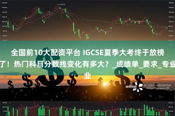 全国前10大配资平台 IGCSE夏季大考终于放榜了！热门科目分数线变化有多大？_成绩单_要求_专业
