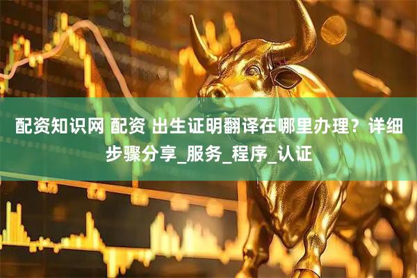 配资知识网 配资 出生证明翻译在哪里办理？详细步骤分享_服务_程序_认证
