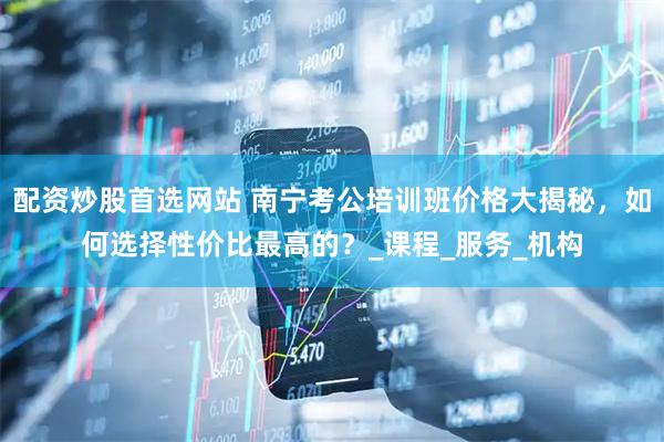 配资炒股首选网站 南宁考公培训班价格大揭秘，如何选择性价比最高的？_课程_服务_机构