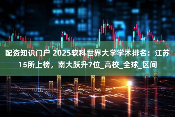 配资知识门户 2025软科世界大学学术排名：江苏15所上榜，南大跃升7位_高校_全球_区间