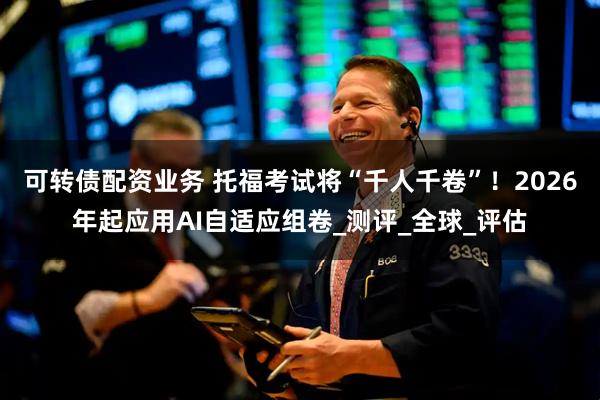 可转债配资业务 托福考试将“千人千卷”！2026年起应用AI自适应组卷_测评_全球_评估