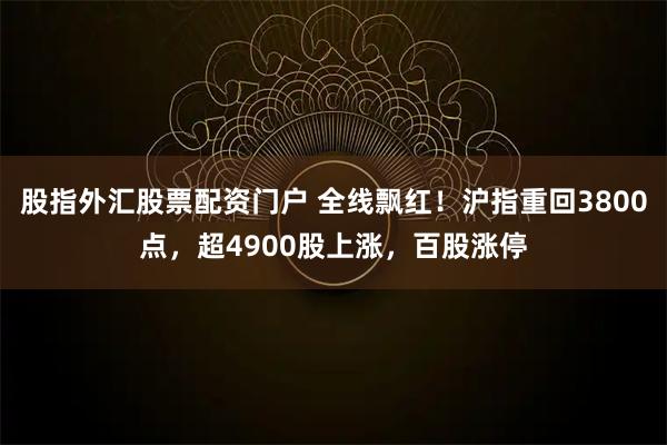 股指外汇股票配资门户 全线飘红！沪指重回3800点，超4900股上涨，百股涨停