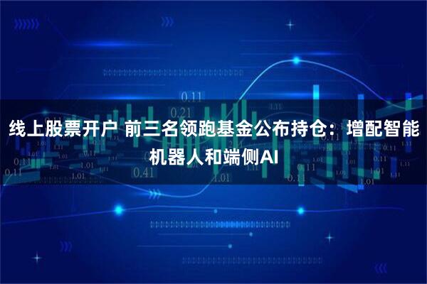 线上股票开户 前三名领跑基金公布持仓：增配智能机器人和端侧AI