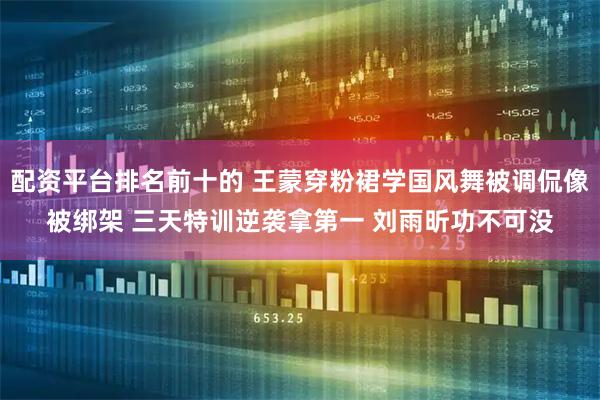 配资平台排名前十的 王蒙穿粉裙学国风舞被调侃像被绑架 三天特训逆袭拿第一 刘雨昕功不可没