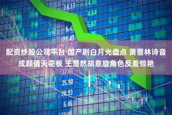 配资炒股公司平台 国产剧白月光盘点 萧蔷林诗音成颜值天花板 王楚然胡意旋角色反差惊艳