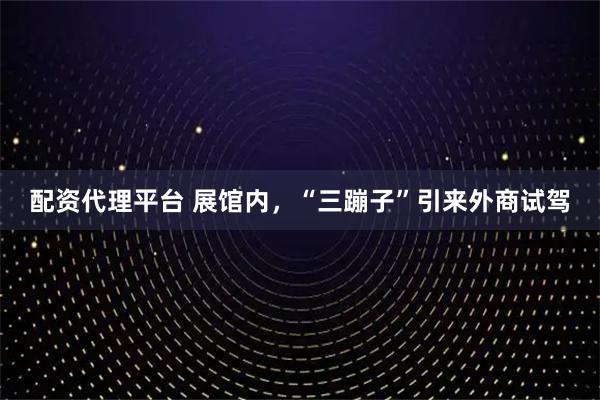 配资代理平台 展馆内，“三蹦子”引来外商试驾