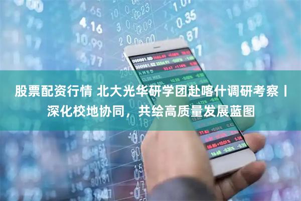 股票配资行情 北大光华研学团赴喀什调研考察丨深化校地协同，共绘高质量发展蓝图